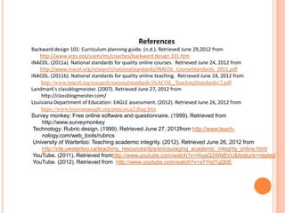 References
Backward design 101: Curriculum planning guide. (n.d.). Retrieved June 29,2012 from
   http://www.arps.org/users/ms/coaches/backward design 101.htm
iNACOL. (2011a). National standards for quality online courses. Retrieved June 24, 2012 from
   http://www.inacol.org/research/nationalstandards/iNACOL_CourseStandards_2011.pdf
iNACOL. (2011b). National standards for quality online teaching. Retrieved June 24, 2012 from
    http://www.inacol.org/research/nationalstandards/iNACOL_TeachingStandardsv2.pdf
Landmark's classblogmeister. (2007). Retrieved June 27, 2012 from
    http://classblogmeister.com/
Louisiana Department of Education: EAGLE assessment. (2012). Retrieved June 26, 2012 from
    https://www.louisianaeagle.org/pma/orca2/diag.htm
Survey monkey: Free online software and questionnaire. (1999). Retrieved from
     http://www.surveymonkey
 Technology: Rubric design. (1999). Retrieved June 27, 2012from http://www.teach-
     nology.com/web_tools/rubrics
 University of Warterloo: Teaching academic integrity. (2012). Retrieved June 26, 2012 from
     http://cte.uwaterloo.ca/teaching_resources/tips/encouraging_academic_integrity_online.html
 YouTube. (2011). Retrieved fromhttp://www.youtube.com/watch?v=HiyaQ2WbBVU&feature=related
 YouTube. (2012). Retrieved from http://www.youtube.com/watch?v=x71hjtTgQ0E
 