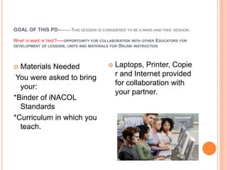 GOAL OF THIS PD---------THIS SESSION IS CONSIDERED TO BE A MAKE-AND-TAKE SESSION.

WHAT IS MAKE N TAKE?-----OPPORTUNITY FOR COLLABORATION WITH OTHER EDUCATORS   FOR
DEVELOPMENT OF LESSONS, UNITS AND MATERIALS FOR ONLINE INSTRUCTION




 Materials Needed                            Laptops, Printer, Copie
                                               r and Internet provided
 You were asked to bring
                                               for collaboration with
  your:
                                               your partner.
*Binder of iNACOL
  Standards
*Curriculum in which you
  teach.
 