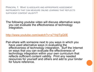 PRINCIPAL 1: WHAT IS ADEQUATE AND APPROPRIATE ASSESSMENT
INSTRUMENTS THAT CAN MEASURE ONLINE LEARNING THAT REFLECTS
SUFFICIENT CONTENT VALIDITY?



The following youtube video will discuss alternative ways
  you can evaluate the effectiveness of technology
  integration.

http://www.youtube.com/watch?v=x71hjtTgQ0E

Pair-share with someone next to you ways in which you
  have used alternative ways in evaluating the
  effectiveness of technology integration. Surf the Internet
  on ways that you can evaluate the effectiveness of
  technology integration within your own curriculum that
  reflects sufficient content validity. Print any needed
  resources for yourself and others and add to your binder
  for future reference.
 