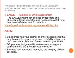 PRINCIPLE 2: HOW DO TEACHERS IMPLEMENT ONLINE ASSESSMENT
MEASURES AND MATERIALS IN WAYS THAT ENSURE INSTRUMENT VALIDITY AND
RELIABILITY?

  EAGLE------Example of Online Assessment
   The EAGLE system can be used by teachers and
   students to target strengths and weaknesses relative to
   Louisiana’s Grade-Level Expectations.
https://www.louisianaeagle.org/pma/orca2/diag.htm

Activity:

   Collaborate with your partner on other assessments that
    may be used to ensure validity and reliability within your
    own curriculum. Print and file resources in your binder.
   OR you may design quality assessments using your
    curriculum and the EAGLE system website.
   Evaluate how you would managing the integrity of data
    collected.
 