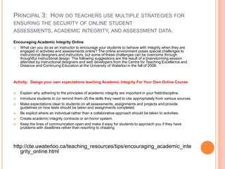 PRINCIPAL 3: HOW DO TEACHERS USE MULTIPLE STRATEGIES FOR
ENSURING THE SECURITY OF ONLINE STUDENT
ASSESSMENTS, ACADEMIC INTEGRITY, AND ASSESSMENT DATA.

Encouraging Academic Integrity Online
  What can you do as an instructor to encourage your students to behave with integrity when they are
   engaged in activities and assessments online? The online environment poses special challenges to
   instructional designers and instructors, but some of these challenges can be overcome through
   thoughtful instructional design. The following suggestions are the result of a brainstorming session
   attended by instructional designers and web developers from the Centre for Teaching Excellence and
   Distance and Continuing Education at the University of Waterloo in the fall of 2008.



Activity: Design your own expectations teaching Academic Integrity For Your Own Online Course

   Explain why adhering to the principles of academic integrity are important in your field/discipline.
   Introduce students to (or remind them of) the skills they need to cite appropriately from various sources.
   Make expectations clear to students on all assessments, assignments and projects and provide
    guidelines on how tests should be taken and assignments completed.
   Be explicit where an individual rather than a collaborative approach should be taken to activities.
   Create academic integrity contracts or an honor system.
   Keep the lines of communication open and make it easy for students to approach you if they have
    problems with deadlines rather than resorting to cheating.




http://cte.uwaterloo.ca/teaching_resources/tips/encouraging_academic_inte
   grity_online.html
 