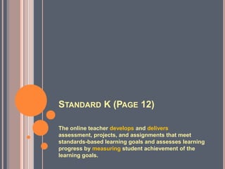 STANDARD K (PAGE 12)

The online teacher develops and delivers
assessment, projects, and assignments that meet
standards-based learning goals and assesses learning
progress by measuring student achievement of the
learning goals.
 