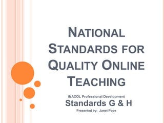 NATIONAL
STANDARDS FOR
QUALITY ONLINE
  TEACHING
  iNACOL Professional Development

  Standards G & H
      Presented by: Janet Pope
 