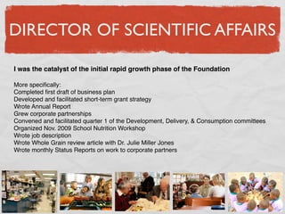 DIRECTOR OF SCIENTIFIC AFFAIRS

I was the catalyst of the initial rapid growth phase of the Foundation

More speciﬁcally:
Completed ﬁrst draft of business plan
Developed and facilitated short-term grant strategy
Wrote Annual Report
Grew corporate partnerships
Convened and facilitated quarter 1 of the Development, Delivery, & Consumption committees
Organized Nov. 2009 School Nutrition Workshop
Wrote job description
Wrote Whole Grain review article with Dr. Julie Miller Jones
Wrote monthly Status Reports on work to corporate partners
 