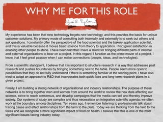 WHY ME FOR THIS ROLE

My experience has been that new technology begets new technology, and this provides the basis for unique
customer solutions. My primary mode of consulting both internally and externally is to seek out others and
ask questions. I constantly offer the perspective of the food scientist and the bakery application scientist,
and this is valuable because it moves basic science from theory to application. I ﬁnd great satisfaction in
enabling other people to shine. I have been told that I have a talent for bringing different parts of internal
and external organizations to bear on a project. In this regard, I function as the prime mover of a project. I
know that I feel great passion when I can make connections (people, ideas, and technologies).

From a scientiﬁc standpoint, I believe that it is important to structure research in a way that addresses past
research and pushes boundaries by bringing something new to the table. People seem more open to
possibilities that they do not fully understand if there is something familiar at the starting point. I have also
tried to adopt an approach to R&D that incorporates both quick ﬁxes and long-term research plans in a
given project.

Finally, I am building a strong network of organizational and industry relationships. The purpose of these
networks is to bring together men and women from around the world to review the new data affecting our
science, strive to reach consensus, and develop campaigns that the media can sell and thereby improve
society. Our systems of study are complex and thus necessitate an integrative scientiﬁc agenda; we often
work at the boundary among disciplines. Ten years ago, I remember listening to professionals talk about
tracing cause and effect relationships from the farm to the plate. Today we are thinking from the ﬁeld to the
feces and we recognize a more signiﬁcant impact of food on health. I believe that this is one of the most
signiﬁcant issues facing industry today.
 