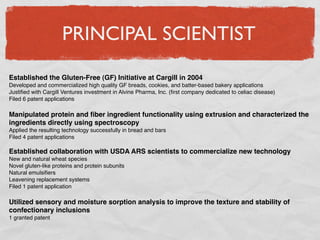 PRINCIPAL SCIENTIST
Established the Gluten-Free (GF) Initiative at Cargill in 2004
Developed and commercialized high quality GF breads, cookies, and batter-based bakery applications
Justiﬁed with Cargill Ventures investment in Alvine Pharma, Inc. (ﬁrst company dedicated to celiac disease)
Filed 6 patent applications

Manipulated protein and ﬁber ingredient functionality using extrusion and characterized the
ingredients directly using spectroscopy
Applied the resulting technology successfully in bread and bars
Filed 4 patent applications

Established collaboration with USDA ARS scientists to commercialize new technology
New and natural wheat species
Novel gluten-like proteins and protein subunits
Natural emulsiﬁers
Leavening replacement systems
Filed 1 patent application

Utilized sensory and moisture sorption analysis to improve the texture and stability of
confectionary inclusions
1 granted patent
 