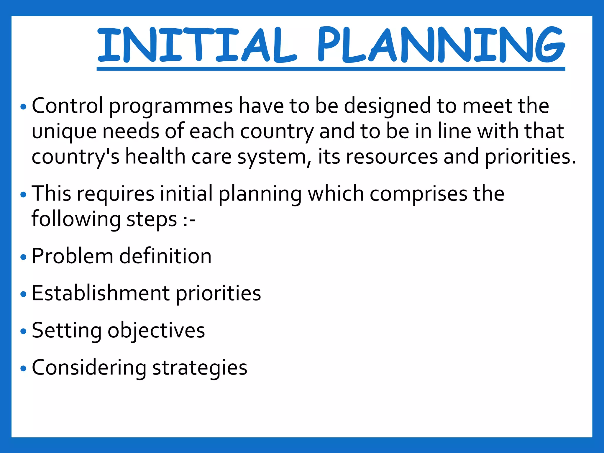 INITIAL PLANNING
• Control programmes have to be designed to meet the
unique needs of each country and to be in line with that
country's health care system, its resources and priorities.
• This requires initial planning which comprises the
following steps :-
• Problem definition
• Establishment priorities
• Setting objectives
• Considering strategies
 