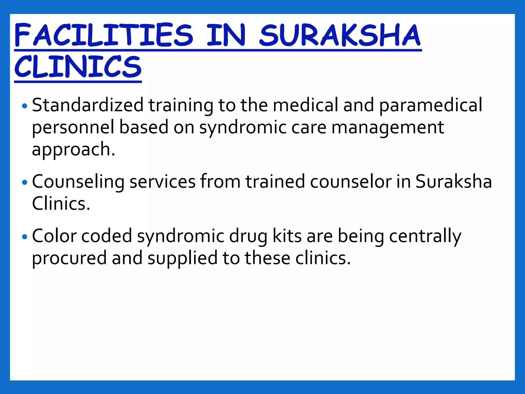 FACILITIES IN SURAKSHA
CLINICS
• Standardized training to the medical and paramedical
personnel based on syndromic care management
approach.
• Counseling services from trained counselor in Suraksha
Clinics.
• Color coded syndromic drug kits are being centrally
procured and supplied to these clinics.
 