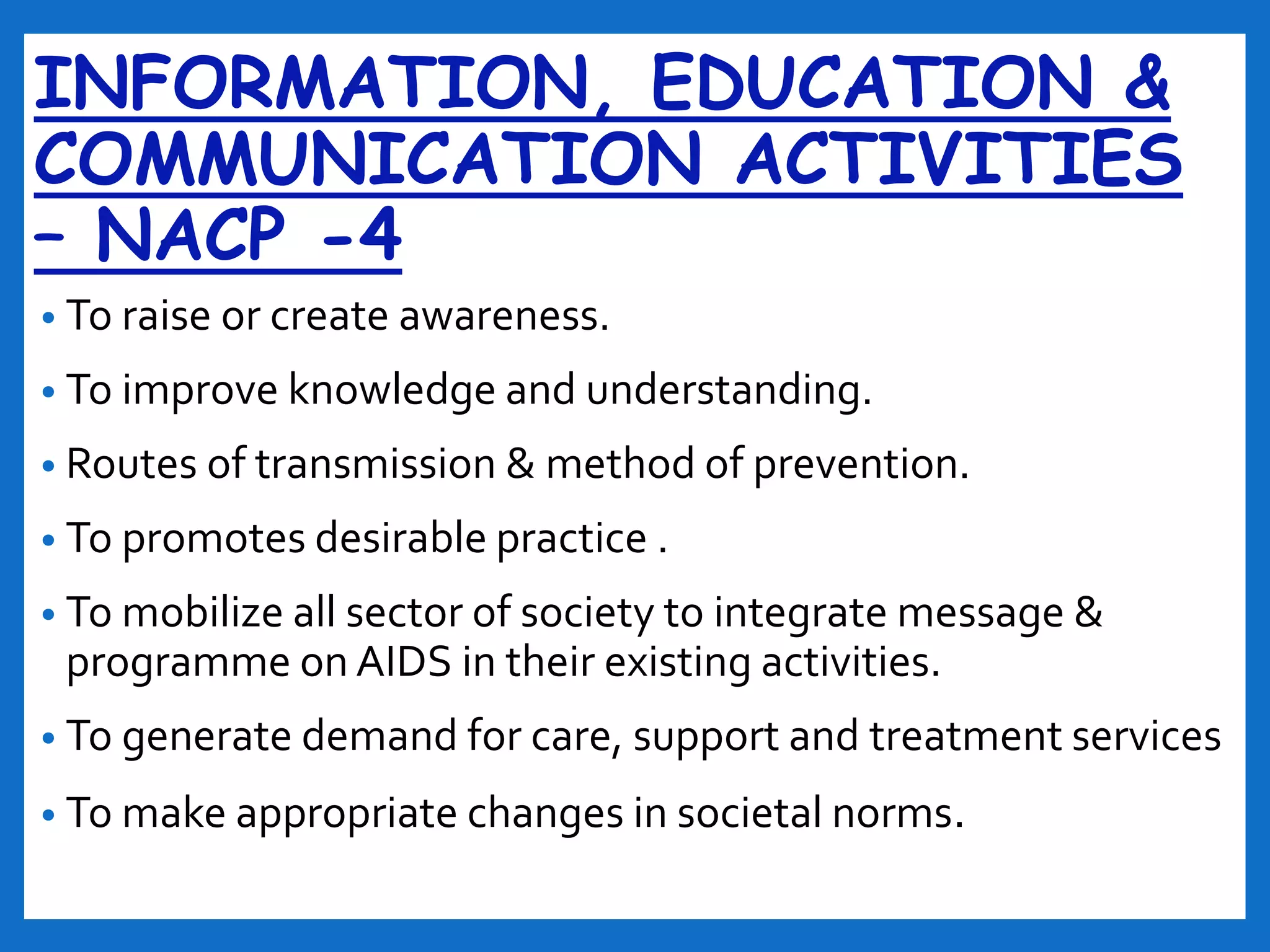 INFORMATION, EDUCATION &
COMMUNICATION ACTIVITIES
– NACP -4
• To raise or create awareness.
• To improve knowledge and understanding.
• Routes of transmission & method of prevention.
• To promotes desirable practice .
• To mobilize all sector of society to integrate message &
programme on AIDS in their existing activities.
• To generate demand for care, support and treatment services
• To make appropriate changes in societal norms.
 