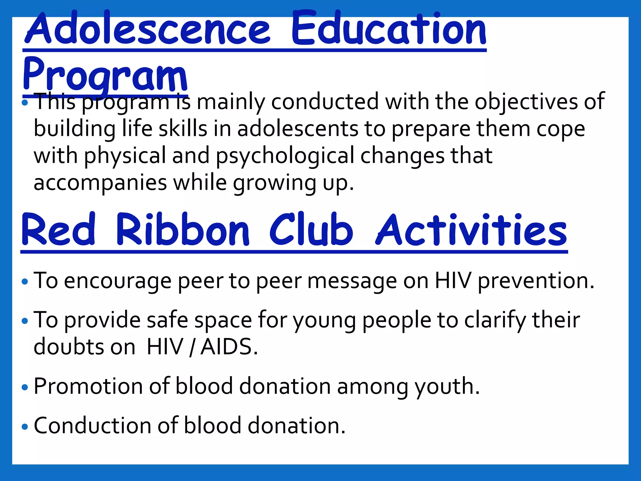 Adolescence Education
Program• This program is mainly conducted with the objectives of
building life skills in adolescents to prepare them cope
with physical and psychological changes that
accompanies while growing up.
Red Ribbon Club Activities
• To encourage peer to peer message on HIV prevention.
• To provide safe space for young people to clarify their
doubts on HIV / AIDS.
• Promotion of blood donation among youth.
• Conduction of blood donation.
 