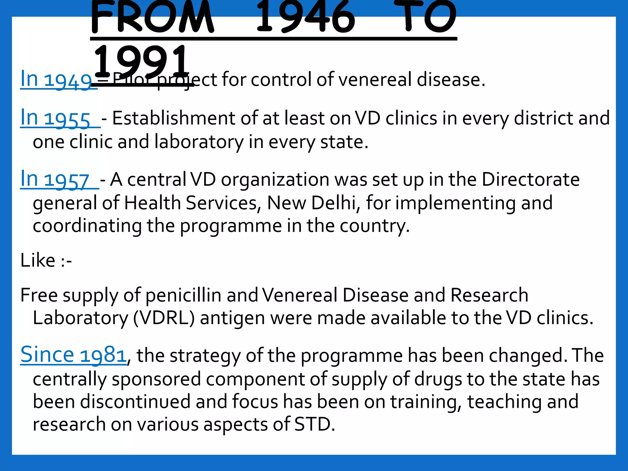 FROM 1946 TO
1991In 1949 – Pilot project for control of venereal disease.
In 1955 - Establishment of at least onVD clinics in every district and
one clinic and laboratory in every state.
In 1957 - A centralVD organization was set up in the Directorate
general of Health Services, New Delhi, for implementing and
coordinating the programme in the country.
Like :-
Free supply of penicillin andVenereal Disease and Research
Laboratory (VDRL) antigen were made available to theVD clinics.
Since 1981, the strategy of the programme has been changed.The
centrally sponsored component of supply of drugs to the state has
been discontinued and focus has been on training, teaching and
research on various aspects of STD.
 