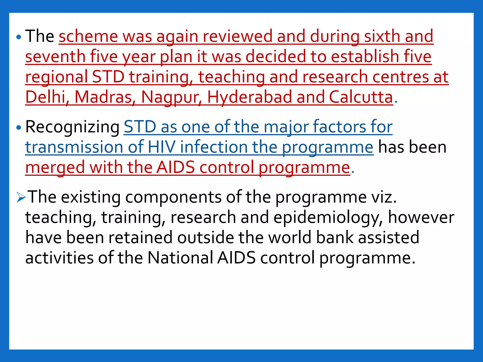 • The scheme was again reviewed and during sixth and
seventh five year plan it was decided to establish five
regional STD training, teaching and research centres at
Delhi, Madras, Nagpur, Hyderabad and Calcutta.
• Recognizing STD as one of the major factors for
transmission of HIV infection the programme has been
merged with the AIDS control programme.
The existing components of the programme viz.
teaching, training, research and epidemiology, however
have been retained outside the world bank assisted
activities of the National AIDS control programme.
 