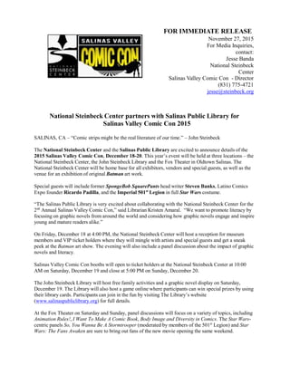 FOR IMMEDIATE RELEASE
November 27, 2015
For Media Inquiries,
contact:
Jesse Banda
National Steinbeck
Center
Salinas Valley Comic Con - Director
(831) 775-4721
jesse@steinbeck.org
National Steinbeck Center partners with Salinas Public Library for
Salinas Valley Comic Con 2015
SALINAS, CA – “Comic strips might be the real literature of our time.” – John Steinbeck
The National Steinbeck Center and the Salinas Public Library are excited to announce details of the
2015 Salinas Valley Comic Con, December 18-20. This year’s event will be held at three locations – the
National Steinbeck Center, the John Steinbeck Library and the Fox Theater in Oldtown Salinas. The
National Steinbeck Center will be home base for all exhibitors, vendors and special guests, as well as the
venue for an exhibition of original Batman art work.
Special guests will include former SpongeBob SquarePants head writer Steven Banks, Latino Comics
Expo founder Ricardo Padilla, and the Imperial 501st
Legion in full Star Wars costume.
“The Salinas Public Library is very excited about collaborating with the National Steinbeck Center for the
2nd
Annual Salinas Valley Comic Con,” said Librarian Kristen Amaral. “We want to promote literacy by
focusing on graphic novels from around the world and considering how graphic novels engage and inspire
young and mature readers alike.”
On Friday, December 18 at 4:00 PM, the National Steinbeck Center will host a reception for museum
members and VIP ticket holders where they will mingle with artists and special guests and get a sneak
peek at the Batman art show. The evening will also include a panel discussion about the impact of graphic
novels and literacy.
Salinas Valley Comic Con booths will open to ticket holders at the National Steinbeck Center at 10:00
AM on Saturday, December 19 and close at 5:00 PM on Sunday, December 20.
The John Steinbeck Library will host free family activities and a graphic novel display on Saturday,
December 19. The Library will also host a game online where participants can win special prizes by using
their library cards. Participants can join in the fun by visiting The Library’s website
(www.salinaspubliclibrary.org) for full details.
At the Fox Theater on Saturday and Sunday, panel discussions will focus on a variety of topics, including
Animation Rules!, I Want To Make A Comic Book, Body Image and Diversity in Comics. The Star Wars-
centric panels So, You Wanna Be A Stormtrooper (moderated by members of the 501st
Legion) and Star
Wars: The Fans Awaken are sure to bring out fans of the new movie opening the same weekend.
 