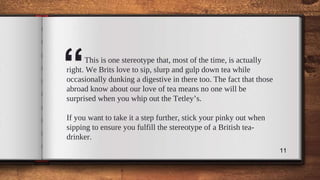 “This is one stereotype that, most of the time, is actually
right. We Brits love to sip, slurp and gulp down tea while
occasionally dunking a digestive in there too. The fact that those
abroad know about our love of tea means no one will be
surprised when you whip out the Tetley’s.
If you want to take it a step further, stick your pinky out when
sipping to ensure you fulfill the stereotype of a British tea-
drinker.
11
 