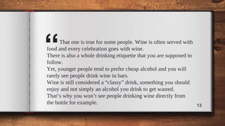 “That one is true for some people. Wine is often served with
food and every celebration goes with wine.
There is also a whole drinking etiquette that you are supposed to
follow.
Yet, younger people tend to prefer cheap alcohol and you will
rarely see people drink wine in bars.
Wine is still considered a “classy” drink, something you should
enjoy and not simply an alcohol you drink to get wasted.
That’s why you won’t see people drinking wine directly from
the bottle for example. 13
 