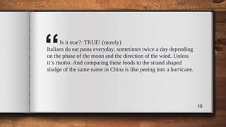 “Is it true?: TRUE! (mostly)
Italians do eat pasta everyday, sometimes twice a day depending
on the phase of the moon and the direction of the wind. Unless
it’s risotto. And comparing these foods to the strand shaped
sludge of the same name in China is like peeing into a hurricane.
15
 