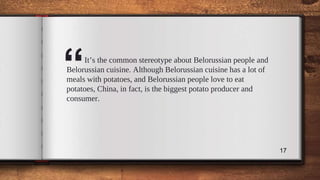 “It’s the common stereotype about Belorussian people and
Belorussian cuisine. Although Belorussian cuisine has a lot of
meals with potatoes, and Belorussian people love to eat
potatoes, China, in fact, is the biggest potato producer and
consumer.
17
 