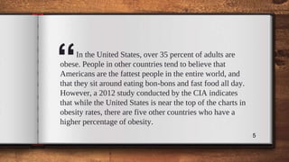 “In the United States, over 35 percent of adults are
obese. People in other countries tend to believe that
Americans are the fattest people in the entire world, and
that they sit around eating bon-bons and fast food all day.
However, a 2012 study conducted by the CIA indicates
that while the United States is near the top of the charts in
obesity rates, there are five other countries who have a
higher percentage of obesity.
5
 