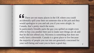 “There are not many places in the UK where you could
accidentally spill your beer on someone else at the pub and they
would apologize to you and ask you if you were alright. In
Canada, that’s pretty much the norm.
In particularly friendly parts the guy you spilled on might even
offer to buy you another beer just to make sure things are ok and
that he did not offend you. Niceness is something that does not
really have a downside. Canada is a great place to live because
the majority of people you run into are genuinely concerned for
your well-being and want you to have a good day. 7
 