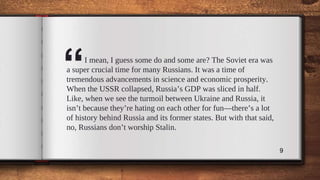 “I mean, I guess some do and some are? The Soviet era was
a super crucial time for many Russians. It was a time of
tremendous advancements in science and economic prosperity.
When the USSR collapsed, Russia’s GDP was sliced in half.
Like, when we see the turmoil between Ukraine and Russia, it
isn’t because they’re hating on each other for fun—there’s a lot
of history behind Russia and its former states. But with that said,
no, Russians don’t worship Stalin.
9
 