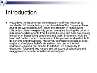 Introduction
 Nowadays the issue under consideration is of vital importance
worldwide. Lithuania, being a member-state of the European Union
and of the world community, faces the problem in its full swing.
Lithuanian citizens (especially young ones) are leaving the country
in hundreds while people from Eastern Europe and Asia are coming
in search of better living conditions and work. Students should be
informed on the modern tendencies of the process and realize both
its benefits and drawbacks. Moreover, tolerance to people of other
origins and religious beliefs should become one of the main
characteristics of a real citizen. In addition, it’s necessary to
distinguish false and true values and be aware of schematic and
exaggerated character of national stereotypes.
 
