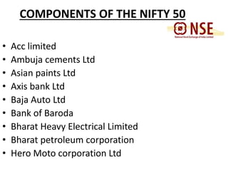 COMPONENTS OF THE NIFTY 50 
• Acc limited 
• Ambuja cements Ltd 
• Asian paints Ltd 
• Axis bank Ltd 
• Baja Auto Ltd 
• Bank of Baroda 
• Bharat Heavy Electrical Limited 
• Bharat petroleum corporation 
• Hero Moto corporation Ltd 
 