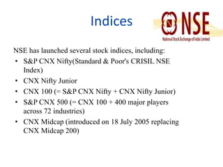 Indices 
NSE has launched several stock indices, including: 
• S&P CNX Nifty(Standard & Poor's CRISIL NSE 
Index) 
• CNX Nifty Junior 
• CNX 100 (= S&P CNX Nifty + CNX Nifty Junior) 
• S&P CNX 500 (= CNX 100 + 400 major players 
across 72 industries) 
• CNX Midcap (introduced on 18 July 2005 replacing 
CNX Midcap 200) 
 