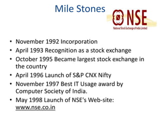 Mile Stones 
• November 1992 Incorporation 
• April 1993 Recognition as a stock exchange 
• October 1995 Became largest stock exchange in 
the country 
• April 1996 Launch of S&P CNX Nifty 
• November 1997 Best IT Usage award by 
Computer Society of India. 
• May 1998 Launch of NSE's Web-site: 
www.nse.co.in 
 