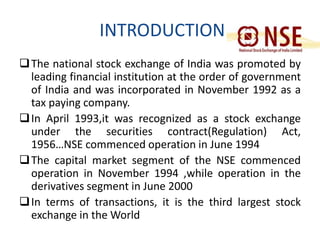 INTRODUCTION 
The national stock exchange of India was promoted by 
leading financial institution at the order of government 
of India and was incorporated in November 1992 as a 
tax paying company. 
In April 1993,it was recognized as a stock exchange 
under the securities contract(Regulation) Act, 
1956…NSE commenced operation in June 1994 
The capital market segment of the NSE commenced 
operation in November 1994 ,while operation in the 
derivatives segment in June 2000 
In terms of transactions, it is the third largest stock 
exchange in theWorld 
 