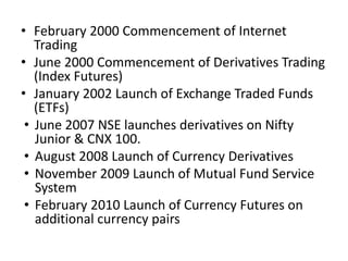• February 2000 Commencement of Internet 
Trading 
• June 2000 Commencement of Derivatives Trading 
(Index Futures) 
• January 2002 Launch of Exchange Traded Funds 
(ETFs) 
• June 2007 NSE launches derivatives on Nifty 
Junior & CNX 100. 
• August 2008 Launch of Currency Derivatives 
• November 2009 Launch of Mutual Fund Service 
System 
• February 2010 Launch of Currency Futures on 
additional currency pairs 
 