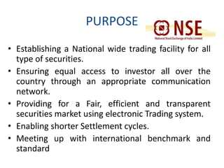 PURPOSE 
• Establishing a National wide trading facility for all 
type of securities. 
• Ensuring equal access to investor all over the 
country through an appropriate communication 
network. 
• Providing for a Fair, efficient and transparent 
securities market using electronic Trading system. 
• Enabling shorter Settlement cycles. 
• Meeting up with international benchmark and 
standard 
 