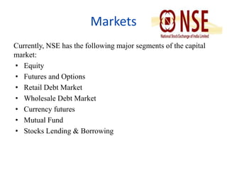 Markets 
Currently, NSE has the following major segments of the capital 
market: 
• Equity 
• Futures and Options 
• Retail Debt Market 
• Wholesale Debt Market 
• Currency futures 
• Mutual Fund 
• Stocks Lending & Borrowing 
 