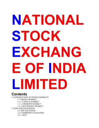 NATIONAL
STOCK
EXCHANG
E OF INDIA
LIMITED
Contents
1. INTRODUCTION TO INDIAN MARKETS
1.1. MONEY MARKET
1.1.1. CAPITAL MARKET
1.1.1.1.PRIMARY MARKET
1.1.2. SECONDARY MARKET
2. SEBI AND EXCHANGES
2.1. BSE EXCHANGE
2.2. COMMODITY EXCHANGE
2.2.1. MCX

 
