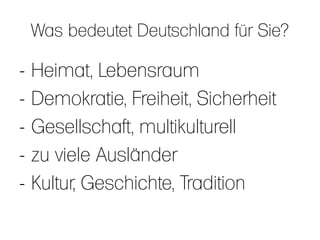 Was bedeutet Deutschland für Sie?

-   Heimat, Lebensraum
-   Demokratie, Freiheit, Sicherheit
-   Gesellschaft, multikulturell
-   zu viele Ausländer
-   Kultur, Geschichte, Tradition
 