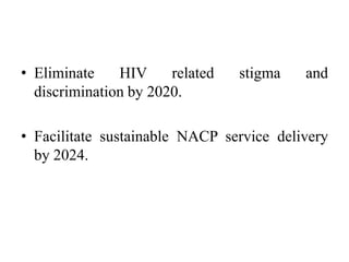 • Eliminate HIV related stigma and
discrimination by 2020.
• Facilitate sustainable NACP service delivery
by 2024.
 