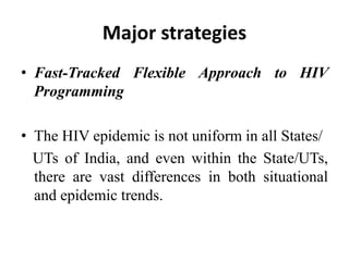 Major strategies
• Fast-Tracked Flexible Approach to HIV
Programming
• The HIV epidemic is not uniform in all States/
UTs of India, and even within the State/UTs,
there are vast differences in both situational
and epidemic trends.
 