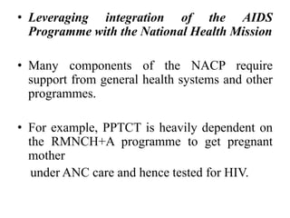 • Leveraging integration of the AIDS
Programme with the National Health Mission
• Many components of the NACP require
support from general health systems and other
programmes.
• For example, PPTCT is heavily dependent on
the RMNCH+A programme to get pregnant
mother
under ANC care and hence tested for HIV.
 