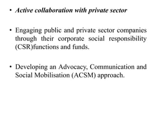 • Active collaboration with private sector
• Engaging public and private sector companies
through their corporate social responsibility
(CSR)functions and funds.
• Developing an Advocacy, Communication and
Social Mobilisation (ACSM) approach.
 