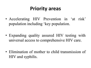 Priority areas
• Accelerating HIV Prevention in ‘at risk’
population including ‘key population.
• Expanding quality assured HIV testing with
universal access to comprehensive HIV care.
• Elimination of mother to child transmission of
HIV and syphilis.
 