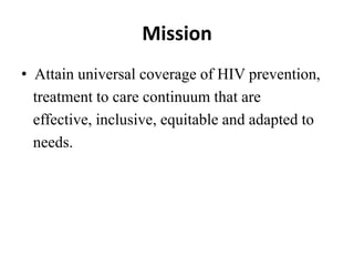 Mission
• Attain universal coverage of HIV prevention,
treatment to care continuum that are
effective, inclusive, equitable and adapted to
needs.
 