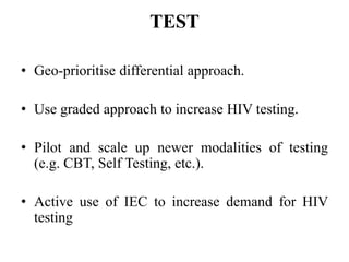 TEST
• Geo-prioritise differential approach.
• Use graded approach to increase HIV testing.
• Pilot and scale up newer modalities of testing
(e.g. CBT, Self Testing, etc.).
• Active use of IEC to increase demand for HIV
testing
 