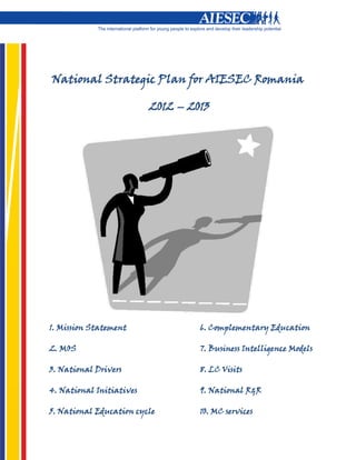 National Strategic Plan for AIESEC Romania

                          2012 – 2013




1. Mission Statement               6. Complementary Education

2. MOS                             7. Business Intelligence Models

3. National Drivers                8. LC Visits

4. National Initiatives            9. National R&R

5. National Education cycle        10. MC services
 
