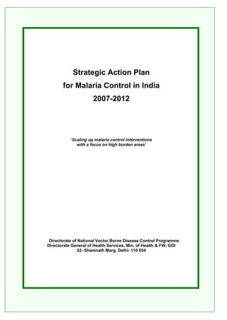 1
Strategic Action Plan
for Malaria Control in India
2007-2012
‘Scaling up malaria control interventions
with a focus on high burden areas’
Directorate of National Vector Borne Disease Control Programme
Directorate General of Health Services, Min. of Health & FW, GOI
22- Shamnath Marg, Delhi- 110 054
 