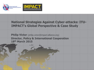 National Strategies Against Cyber-attacks: ITU-
IMPACT’s Global Perspective & Case Study
Philip Victor (philip.victor@impact-alliance.org)
Director, Policy & International Cooperation
18th March 2015
 