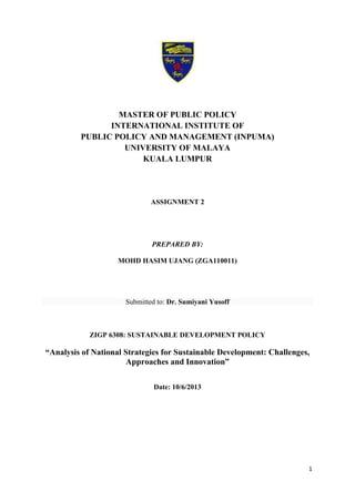 1
MASTER OF PUBLIC POLICY
INTERNATIONAL INSTITUTE OF
PUBLIC POLICY AND MANAGEMENT (INPUMA)
UNIVERSITY OF MALAYA
KUALA LUMPUR
ASSIGNMENT 2
PREPARED BY:
MOHD HASIM UJANG (ZGA110011)
Submitted to: Dr. Sumiyani Yusoff
ZIGP 6308: SUSTAINABLE DEVELOPMENT POLICY
“Analysis of National Strategies for Sustainable Development: Challenges,
Approaches and Innovation”
Date: 10/6/2013
 