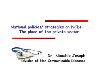 National policies/ strategies on NCDs–
….The place of the private sector
Dr. kibachio Joseph
Division of Non Communicable Diseases
 