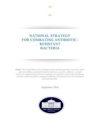 NATIONAL STRATEGY 
FOR COMBATING ANTIBIOTIC-RESISTANT 
BACTERIA 
Vision: The United States will work domestically and internationally to prevent, detect, 
and control illness and death related to infections caused by antibiotic- resistant 
bacteria by implementing measures to mitigate the emergence and spread of antibiotic 
resistance and ensuring the continued availability of therapeutics for the treatment of 
bacterial infections. 
September 2014 
 