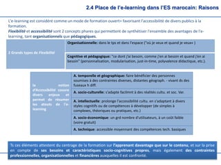 2.4 Place de l’e-learning dans l’ES marocain: Raisons
L'e-learning est considéré comme un mode de formation ouvert= favorisant l'accessibilité de divers publics à la
formation.
Flexibilité et accessibilité sont 2 concepts phares qui permettent de synthétiser l'ensemble des avantages de l'e-
learning, tant organisationnels que pédagogiques.
2 Grands types de Flexibilité
Organisationnelle: dans le tps et dans l'espace ("où je veux et quand je veux« )
Cognitive et pédagogique: "ce dont j’ai besoin, comme j'en ai besoin et quand j’en ai
besoin" (personnalisation, modularisation, just-in-time, polyvalence didactique, etc.).
la notion
d‘Accessibilité couvre
divers enjeux et
permet de résumer
les atouts de l'e-
learning
A. temporelle et géographique: faire bénéficier des personnes
soumises à des contraintes diverses, distantes géograph. - vivant ds des
fuseaux h diff.
A. socio-culturelle: s'adapte facilmnt à des réalités cultu. et soc. Var.
A. intellectuelle: prolonge l'accessibilité cultu. en s'adaptant à divers
styles cognitifs ou de compétences à développer (de simples à
complexes, théoriques ou pratiques, etc.)
A. socio-économique: un grd nombre d'utilisateurs, à un coût faible
(voire gratuit)
A. technique: accessible moyennant des compétences tech. basiques
Ts ces éléments attestent du centrage de la formation sur l’apprenant davantage que sur le contenu, et sur la prise
en compte de ses besoins et caractéristiques socio-cognitives propres, mais également des contraintes
professionnelles, organisationnelles et financières auxquelles il est confronté.
 