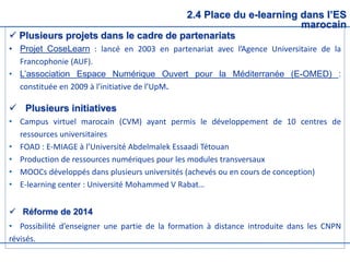 2.4 Place du e-learning dans l’ES
marocain
 Plusieurs projets dans le cadre de partenariats
• Projet CoseLearn : lancé en 2003 en partenariat avec l’Agence Universitaire de la
Francophonie (AUF).
• L’association Espace Numérique Ouvert pour la Méditerranée (E-OMED) :
constituée en 2009 à l’initiative de l’UpM.
 Plusieurs initiatives
• Campus virtuel marocain (CVM) ayant permis le développement de 10 centres de
ressources universitaires
• FOAD : E-MIAGE à l’Université Abdelmalek Essaadi Tétouan
• Production de ressources numériques pour les modules transversaux
• MOOCs développés dans plusieurs universités (achevés ou en cours de conception)
• E-learning center : Université Mohammed V Rabat…
 Réforme de 2014
• Possibilité d’enseigner une partie de la formation à distance introduite dans les CNPN
révisés.
 