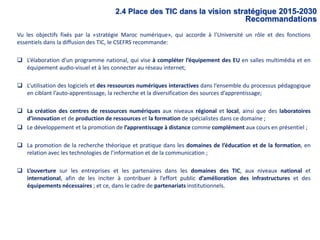 Vu les objectifs fixés par la «stratégie Maroc numérique», qui accorde à l’Université un rôle et des fonctions
essentiels dans la diffusion des TIC, le CSEFRS recommande:
 L’élaboration d’un programme national, qui vise à compléter l’équipement des EU en salles multimédia et en
équipement audio-visuel et à les connecter au réseau internet;
 L’utilisation des logiciels et des ressources numériques interactives dans l’ensemble du processus pédagogique
en ciblant l’auto-apprentissage, la recherche et la diversification des sources d’apprentissage;
 La création des centres de ressources numériques aux niveaux régional et local, ainsi que des laboratoires
d’innovation et de production de ressources et la formation de spécialistes dans ce domaine ;
 Le développement et la promotion de l’apprentissage à distance comme complément aux cours en présentiel ;
 La promotion de la recherche théorique et pratique dans les domaines de l’éducation et de la formation, en
relation avec les technologies de l’information et de la communication ;
 L’ouverture sur les entreprises et les partenaires dans les domaines des TIC, aux niveaux national et
international, afin de les inciter à contribuer à l’effort public d’amélioration des infrastructures et des
équipements nécessaires ; et ce, dans le cadre de partenariats institutionnels.
2.4 Place des TIC dans la vision stratégique 2015-2030
Recommandations
 